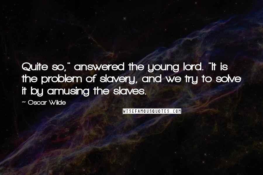 Oscar Wilde Quotes: Quite so," answered the young lord. "It is the problem of slavery, and we try to solve it by amusing the slaves.