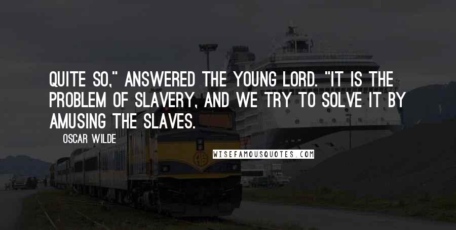 Oscar Wilde Quotes: Quite so," answered the young lord. "It is the problem of slavery, and we try to solve it by amusing the slaves.