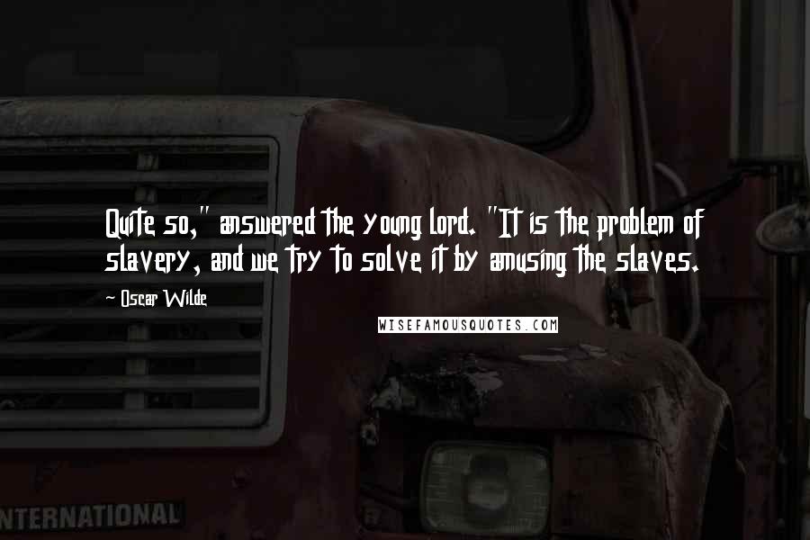 Oscar Wilde Quotes: Quite so," answered the young lord. "It is the problem of slavery, and we try to solve it by amusing the slaves.