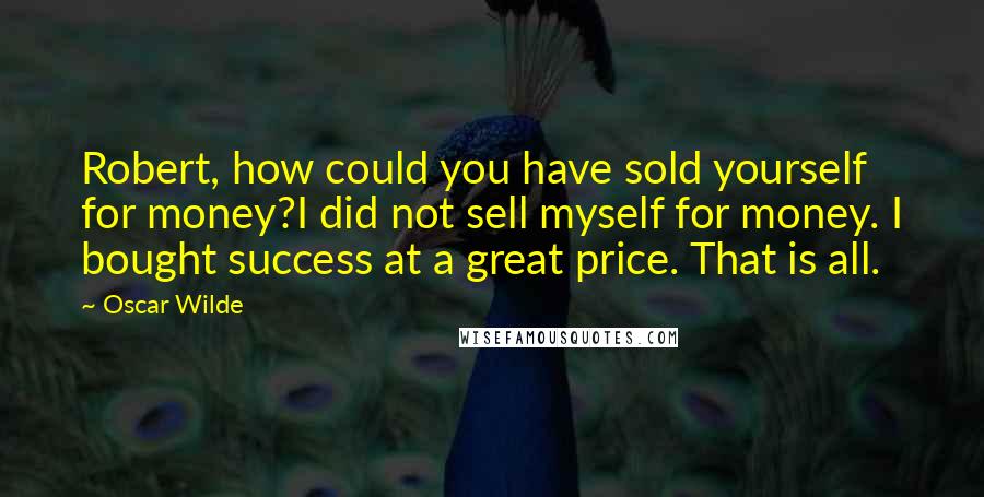 Oscar Wilde Quotes: Robert, how could you have sold yourself for money?I did not sell myself for money. I bought success at a great price. That is all.