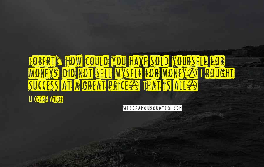 Oscar Wilde Quotes: Robert, how could you have sold yourself for money?I did not sell myself for money. I bought success at a great price. That is all.