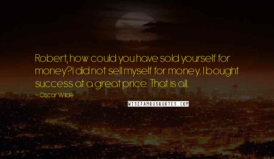 Oscar Wilde Quotes: Robert, how could you have sold yourself for money?I did not sell myself for money. I bought success at a great price. That is all.