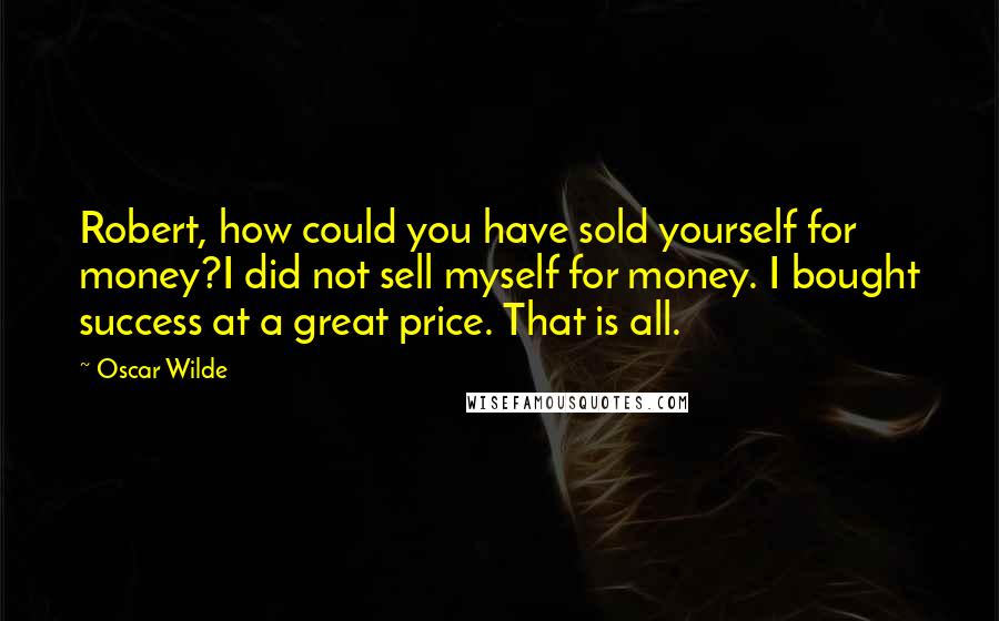 Oscar Wilde Quotes: Robert, how could you have sold yourself for money?I did not sell myself for money. I bought success at a great price. That is all.