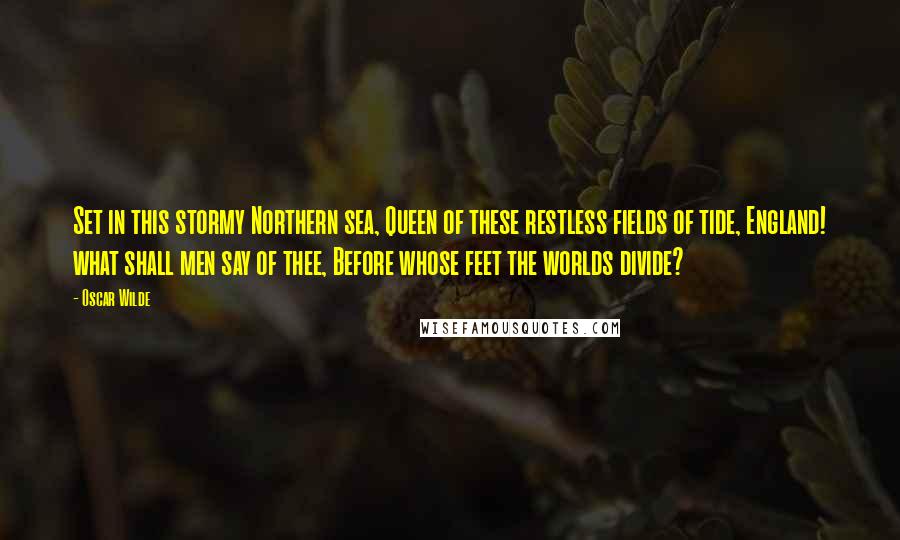 Oscar Wilde Quotes: Set in this stormy Northern sea, Queen of these restless fields of tide, England! what shall men say of thee, Before whose feet the worlds divide?