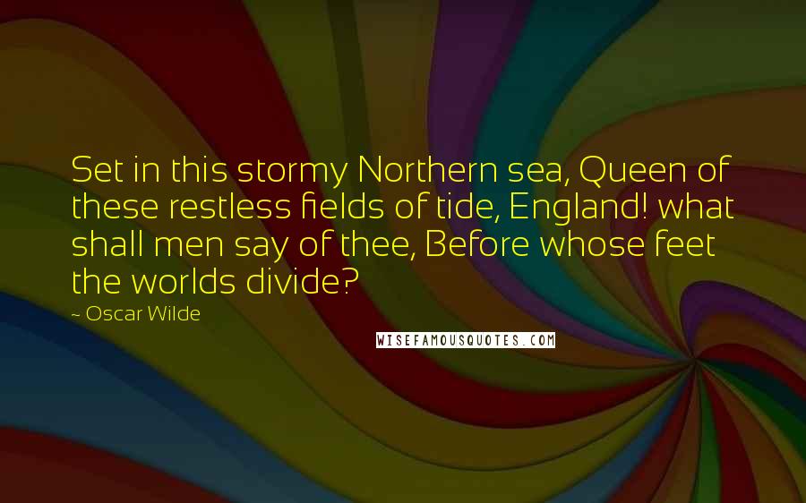Oscar Wilde Quotes: Set in this stormy Northern sea, Queen of these restless fields of tide, England! what shall men say of thee, Before whose feet the worlds divide?