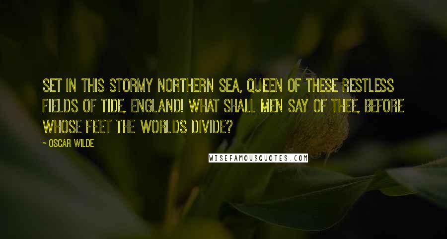 Oscar Wilde Quotes: Set in this stormy Northern sea, Queen of these restless fields of tide, England! what shall men say of thee, Before whose feet the worlds divide?