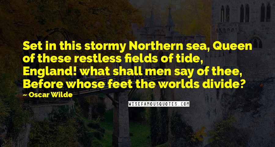 Oscar Wilde Quotes: Set in this stormy Northern sea, Queen of these restless fields of tide, England! what shall men say of thee, Before whose feet the worlds divide?