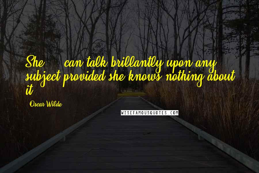 Oscar Wilde Quotes: She ... can talk brillantly upon any subject provided she knows nothing about it.