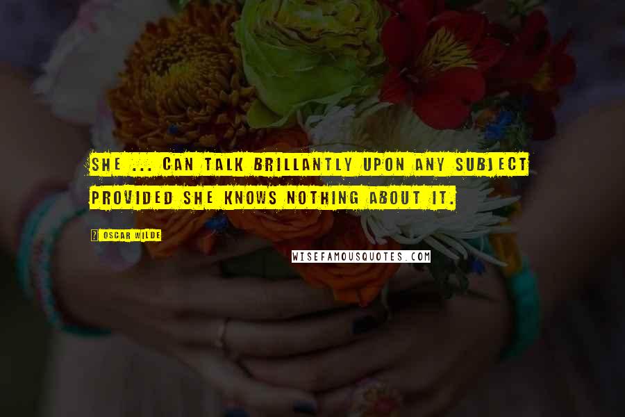 Oscar Wilde Quotes: She ... can talk brillantly upon any subject provided she knows nothing about it.