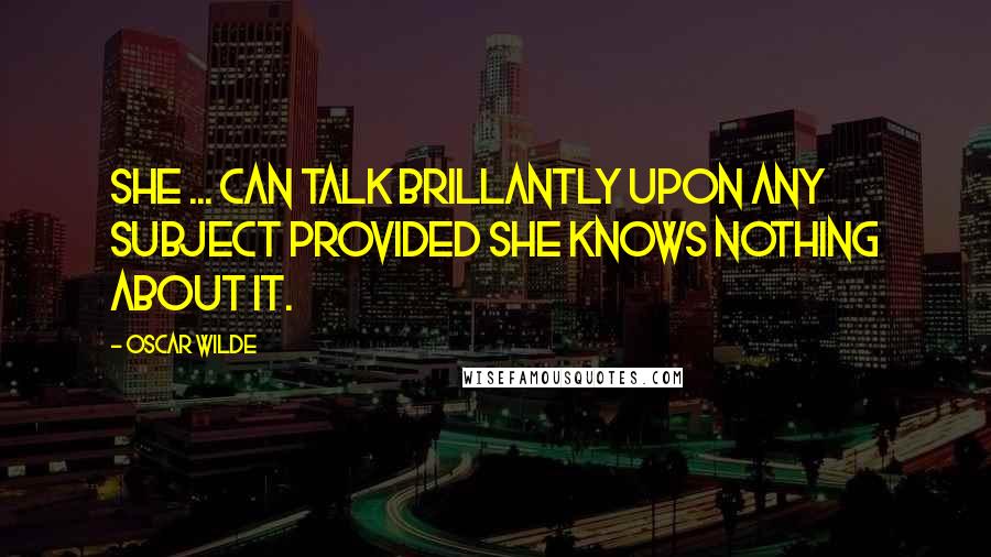 Oscar Wilde Quotes: She ... can talk brillantly upon any subject provided she knows nothing about it.