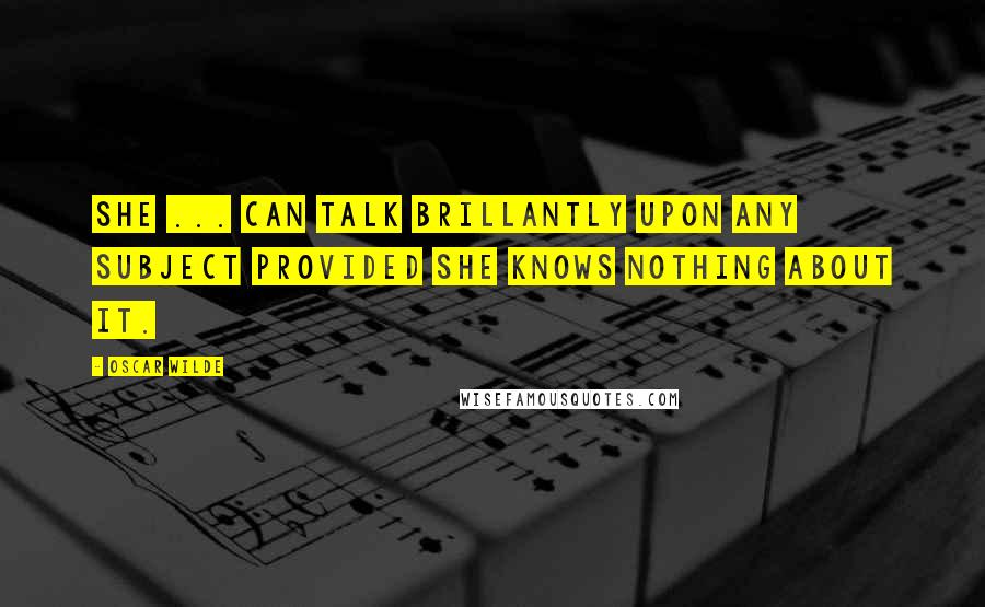 Oscar Wilde Quotes: She ... can talk brillantly upon any subject provided she knows nothing about it.
