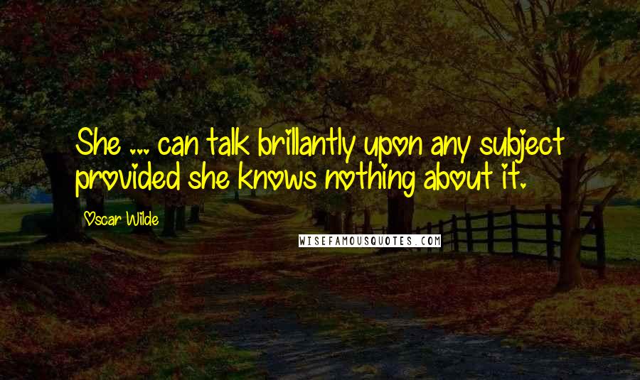 Oscar Wilde Quotes: She ... can talk brillantly upon any subject provided she knows nothing about it.