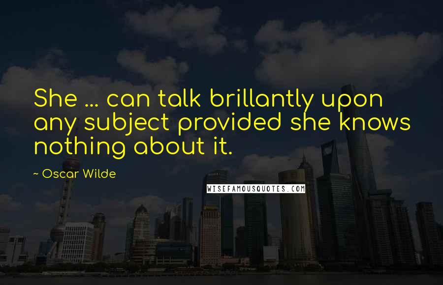 Oscar Wilde Quotes: She ... can talk brillantly upon any subject provided she knows nothing about it.