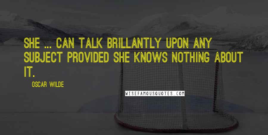 Oscar Wilde Quotes: She ... can talk brillantly upon any subject provided she knows nothing about it.