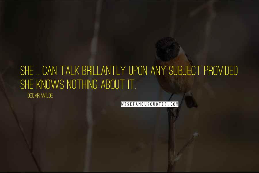 Oscar Wilde Quotes: She ... can talk brillantly upon any subject provided she knows nothing about it.