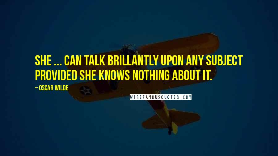 Oscar Wilde Quotes: She ... can talk brillantly upon any subject provided she knows nothing about it.