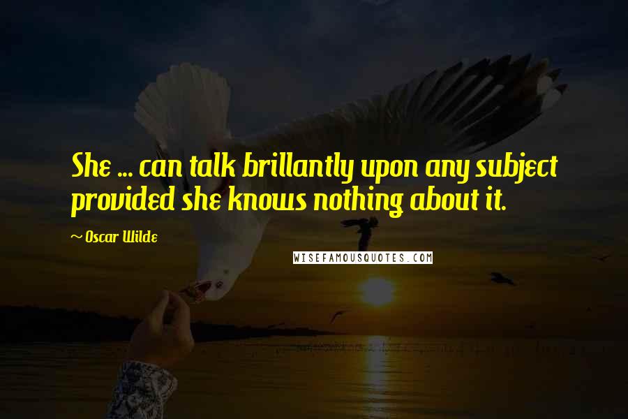 Oscar Wilde Quotes: She ... can talk brillantly upon any subject provided she knows nothing about it.