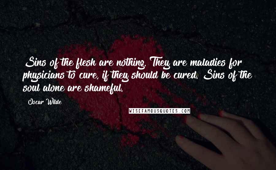 Oscar Wilde Quotes: Sins of the flesh are nothing. They are maladies for physicians to cure, if they should be cured. Sins of the soul alone are shameful.