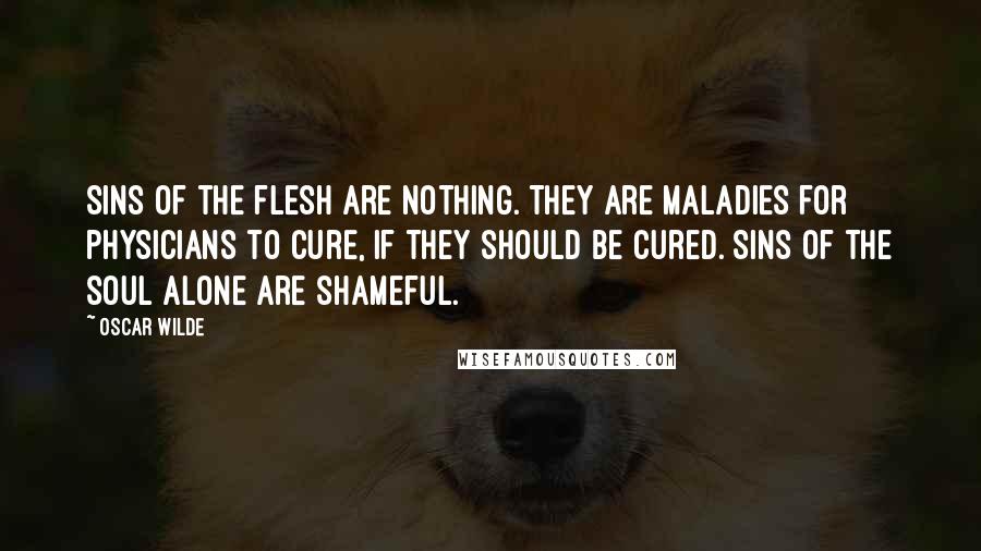 Oscar Wilde Quotes: Sins of the flesh are nothing. They are maladies for physicians to cure, if they should be cured. Sins of the soul alone are shameful.