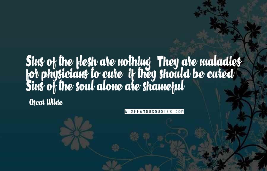 Oscar Wilde Quotes: Sins of the flesh are nothing. They are maladies for physicians to cure, if they should be cured. Sins of the soul alone are shameful.