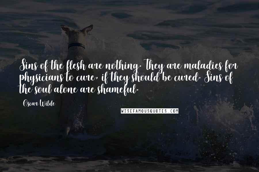 Oscar Wilde Quotes: Sins of the flesh are nothing. They are maladies for physicians to cure, if they should be cured. Sins of the soul alone are shameful.
