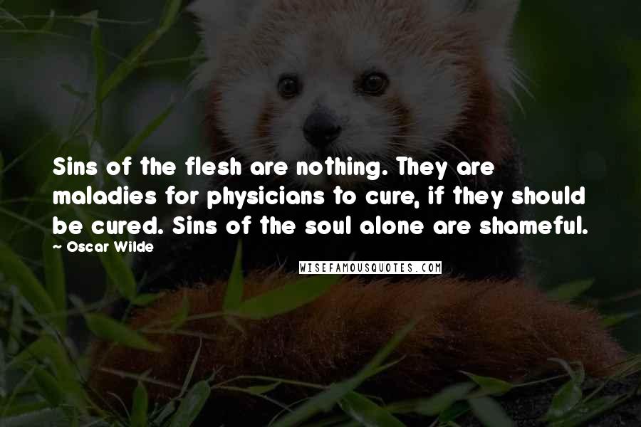 Oscar Wilde Quotes: Sins of the flesh are nothing. They are maladies for physicians to cure, if they should be cured. Sins of the soul alone are shameful.