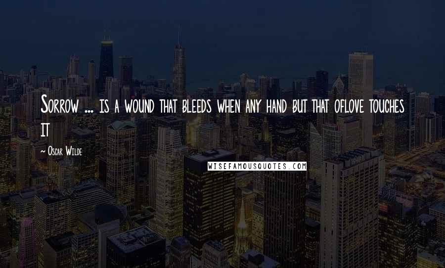 Oscar Wilde Quotes: Sorrow ... is a wound that bleeds when any hand but that oflove touches it