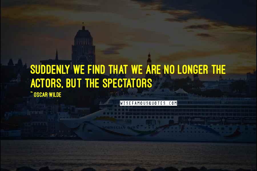 Oscar Wilde Quotes: Suddenly we find that we are no longer the actors, but the spectators