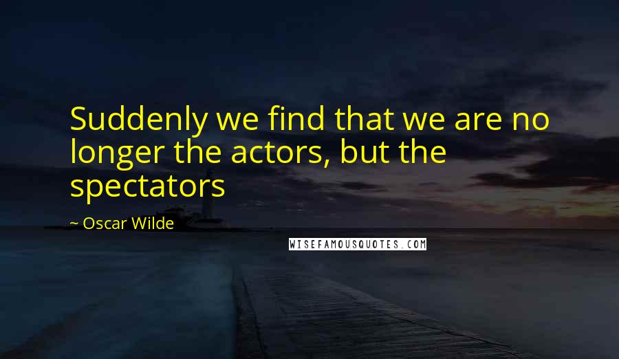 Oscar Wilde Quotes: Suddenly we find that we are no longer the actors, but the spectators