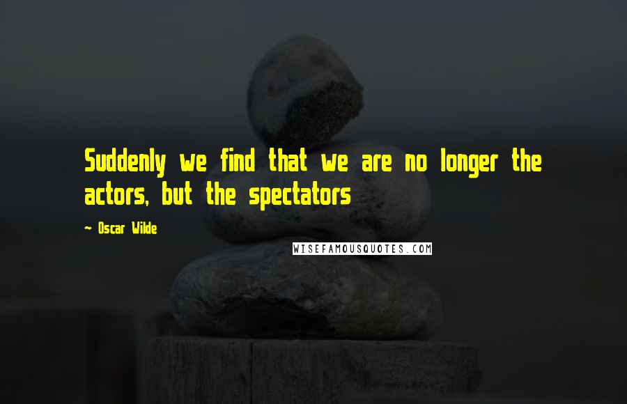 Oscar Wilde Quotes: Suddenly we find that we are no longer the actors, but the spectators