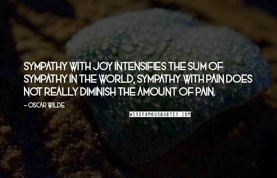 Oscar Wilde Quotes: Sympathy with joy intensifies the sum of sympathy in the world, sympathy with pain does not really diminish the amount of pain.