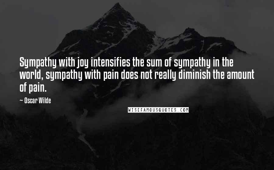 Oscar Wilde Quotes: Sympathy with joy intensifies the sum of sympathy in the world, sympathy with pain does not really diminish the amount of pain.