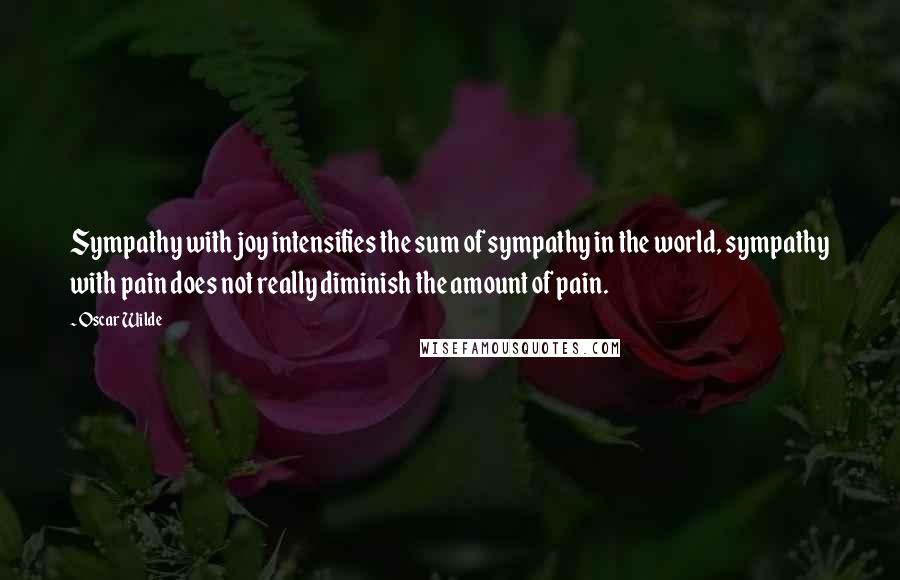 Oscar Wilde Quotes: Sympathy with joy intensifies the sum of sympathy in the world, sympathy with pain does not really diminish the amount of pain.