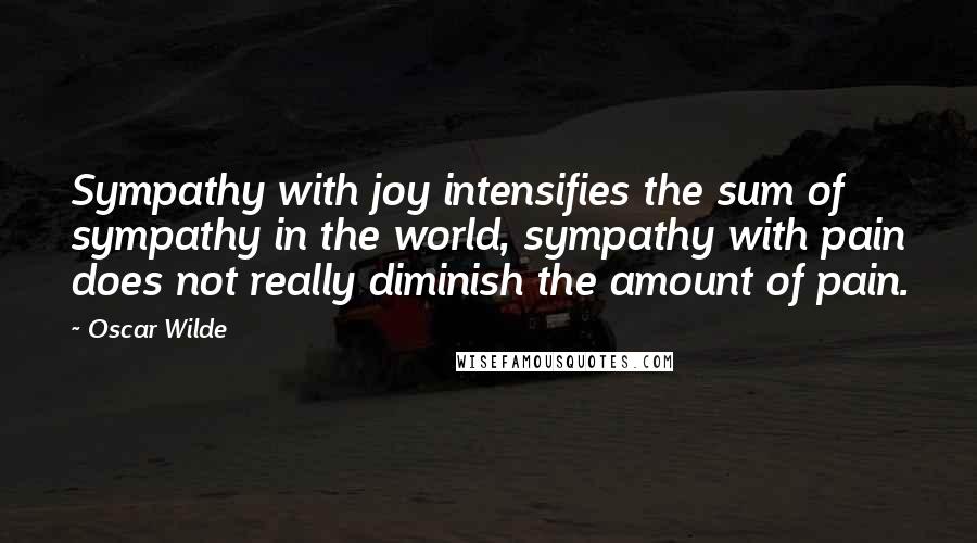 Oscar Wilde Quotes: Sympathy with joy intensifies the sum of sympathy in the world, sympathy with pain does not really diminish the amount of pain.