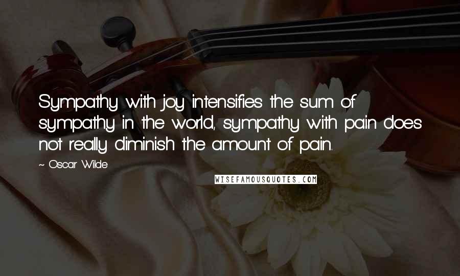 Oscar Wilde Quotes: Sympathy with joy intensifies the sum of sympathy in the world, sympathy with pain does not really diminish the amount of pain.