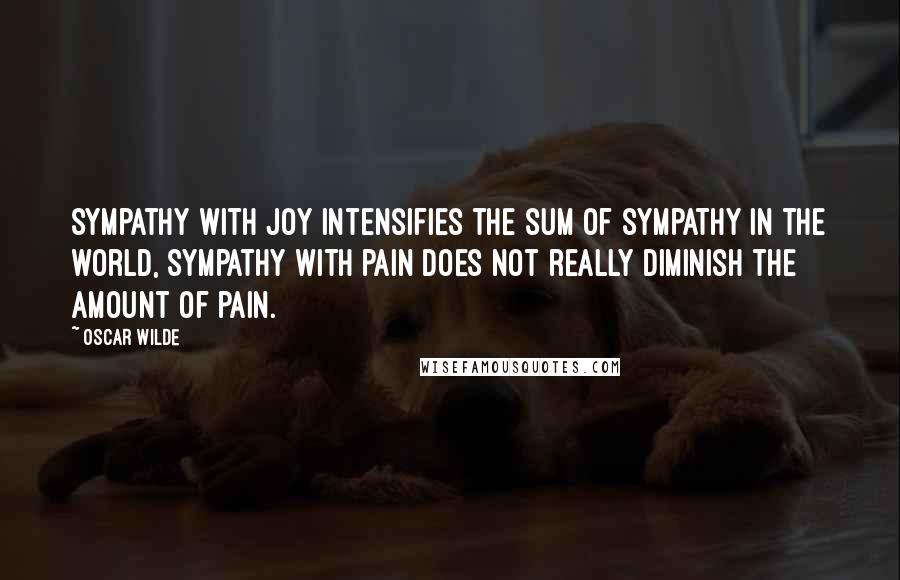 Oscar Wilde Quotes: Sympathy with joy intensifies the sum of sympathy in the world, sympathy with pain does not really diminish the amount of pain.