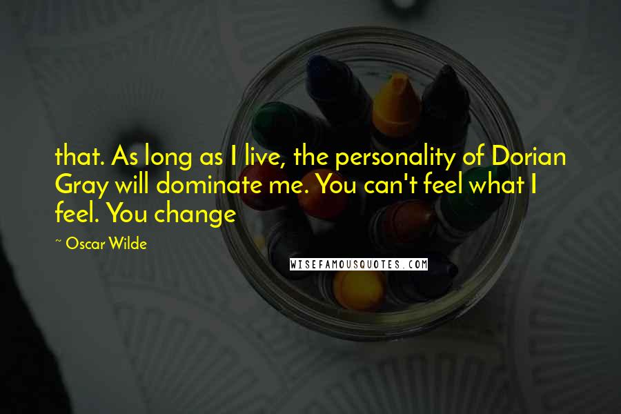 Oscar Wilde Quotes: that. As long as I live, the personality of Dorian Gray will dominate me. You can't feel what I feel. You change