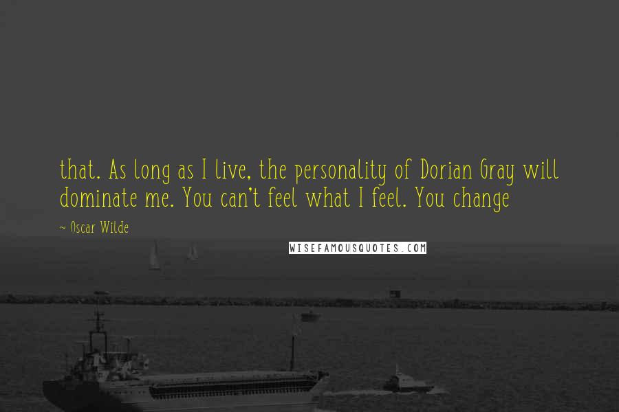 Oscar Wilde Quotes: that. As long as I live, the personality of Dorian Gray will dominate me. You can't feel what I feel. You change