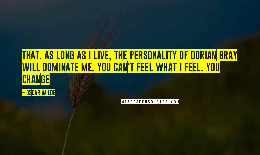 Oscar Wilde Quotes: that. As long as I live, the personality of Dorian Gray will dominate me. You can't feel what I feel. You change