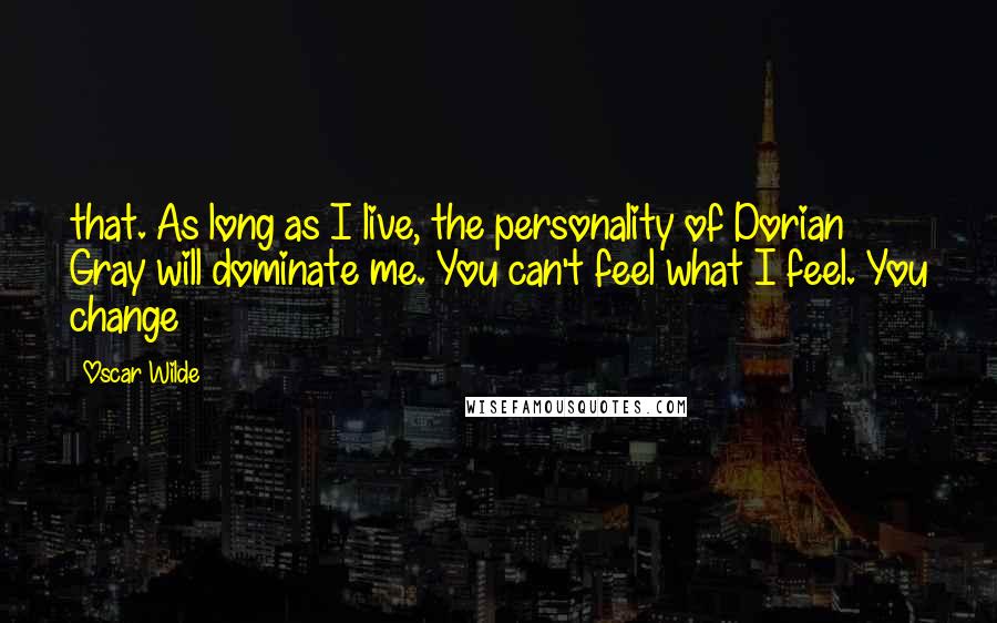 Oscar Wilde Quotes: that. As long as I live, the personality of Dorian Gray will dominate me. You can't feel what I feel. You change