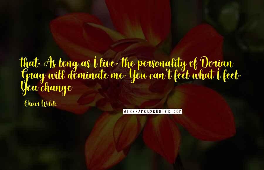 Oscar Wilde Quotes: that. As long as I live, the personality of Dorian Gray will dominate me. You can't feel what I feel. You change