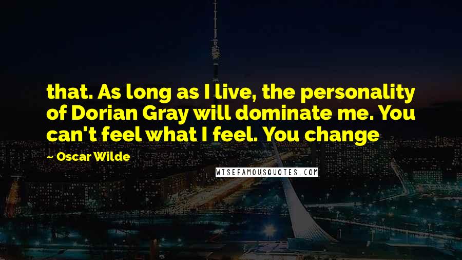 Oscar Wilde Quotes: that. As long as I live, the personality of Dorian Gray will dominate me. You can't feel what I feel. You change