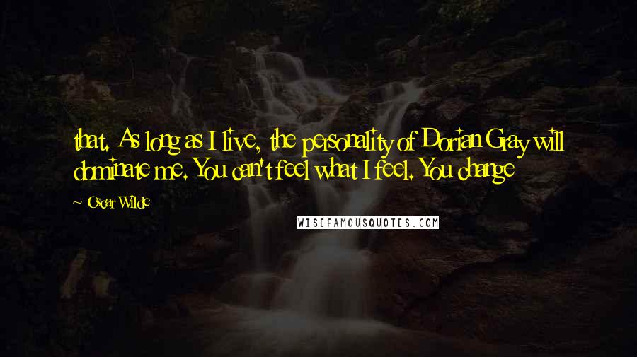 Oscar Wilde Quotes: that. As long as I live, the personality of Dorian Gray will dominate me. You can't feel what I feel. You change