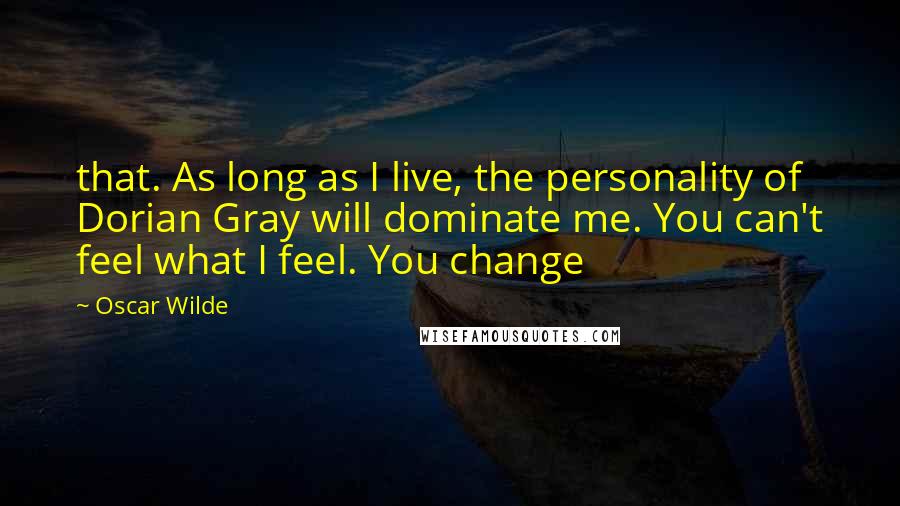 Oscar Wilde Quotes: that. As long as I live, the personality of Dorian Gray will dominate me. You can't feel what I feel. You change