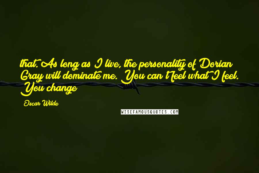 Oscar Wilde Quotes: that. As long as I live, the personality of Dorian Gray will dominate me. You can't feel what I feel. You change