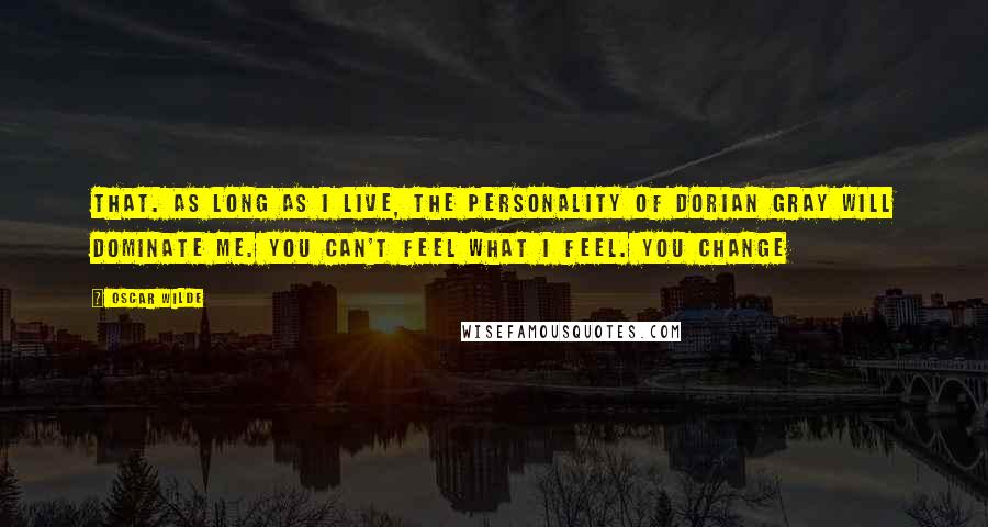 Oscar Wilde Quotes: that. As long as I live, the personality of Dorian Gray will dominate me. You can't feel what I feel. You change