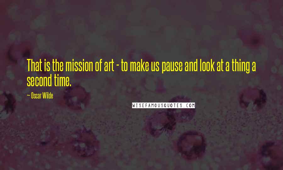 Oscar Wilde Quotes: That is the mission of art - to make us pause and look at a thing a second time.