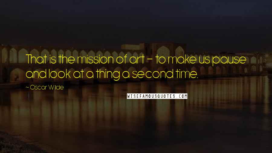 Oscar Wilde Quotes: That is the mission of art - to make us pause and look at a thing a second time.