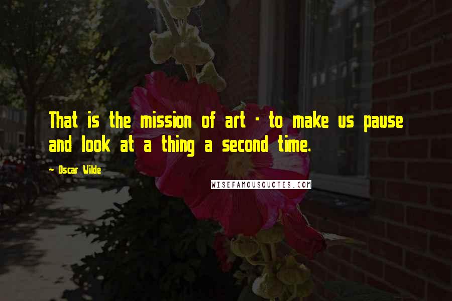 Oscar Wilde Quotes: That is the mission of art - to make us pause and look at a thing a second time.