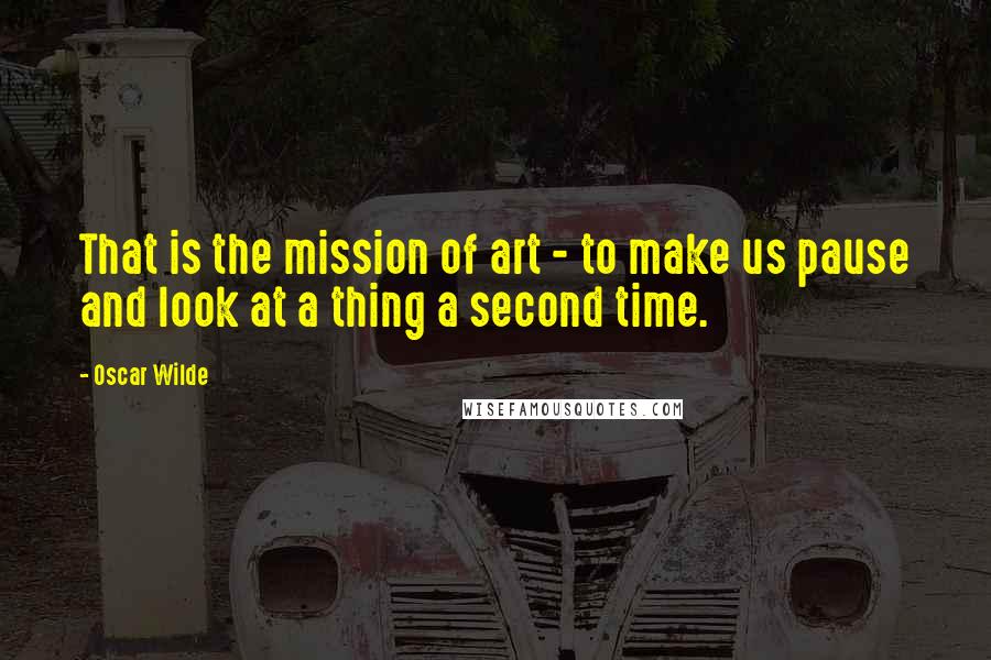 Oscar Wilde Quotes: That is the mission of art - to make us pause and look at a thing a second time.